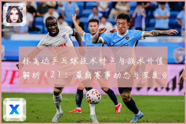 林高远乒乓球技术特点与战术价值解析（2）：最新赛事动态与深度分析