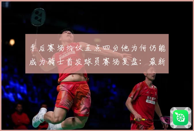 季后赛场均仅五点四分他为何仍能成为骑士首发球员赛场复盘：最新赛事动态与深度分析