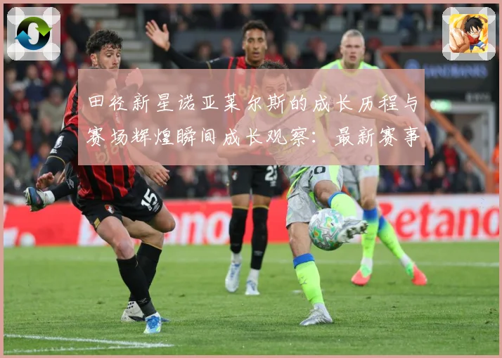 田径新星诺亚莱尔斯的成长历程与赛场辉煌瞬间成长观察：最新赛事动态与深度分析