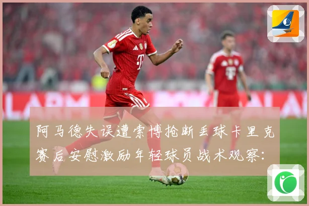 阿马德失误遭索博抢断丢球卡里克赛后安慰激励年轻球员战术观察：赛事焦点深度解读与最新形势分析