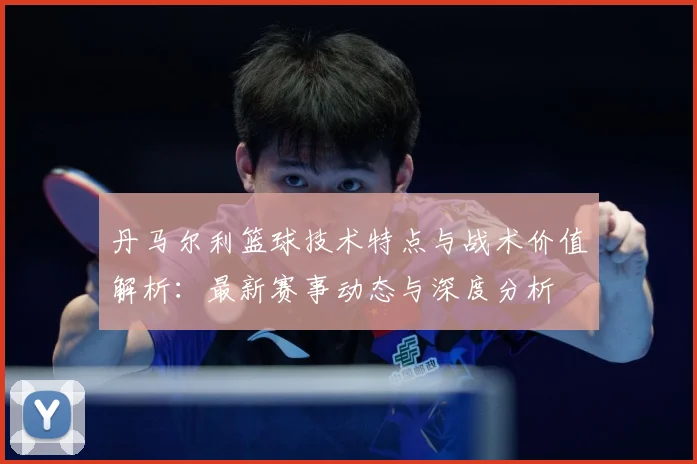 丹马尔利篮球技术特点与战术价值解析：最新赛事动态与深度分析