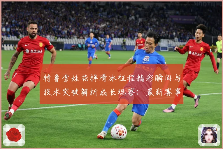 特鲁索娃花样滑冰征程精彩瞬间与技术突破解析成长观察：最新赛事动态与深度分析