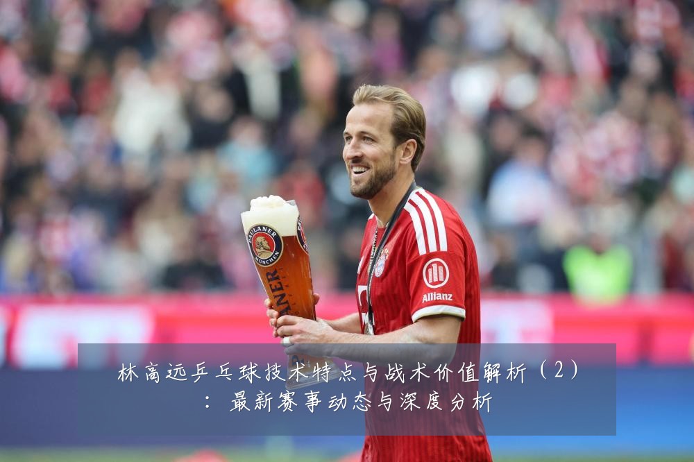林高远乒乓球技术特点与战术价值解析(2):最新赛事动态与深度分析